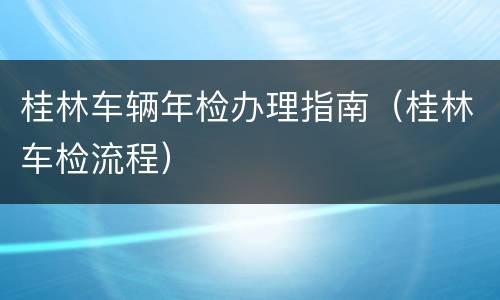 桂林车辆年检办理指南（桂林车检流程）