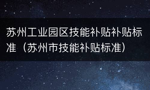 苏州工业园区技能补贴补贴标准（苏州市技能补贴标准）