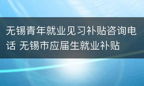 无锡青年就业见习补贴咨询电话 无锡市应届生就业补贴