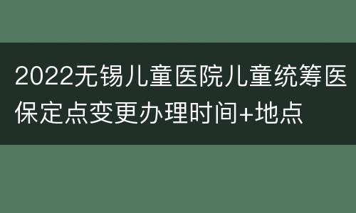 2022无锡儿童医院儿童统筹医保定点变更办理时间+地点