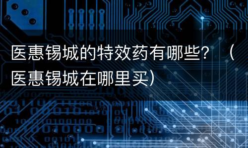 医惠锡城的特效药有哪些？（医惠锡城在哪里买）