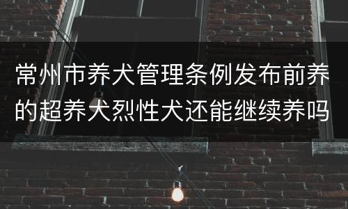 常州市养犬管理条例发布前养的超养犬烈性犬还能继续养吗？