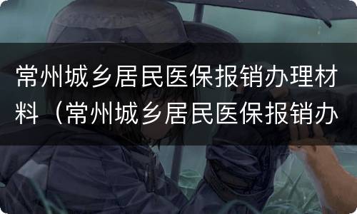常州城乡居民医保报销办理材料（常州城乡居民医保报销办理材料是什么）