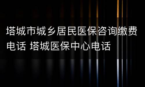 塔城市城乡居民医保咨询缴费电话 塔城医保中心电话