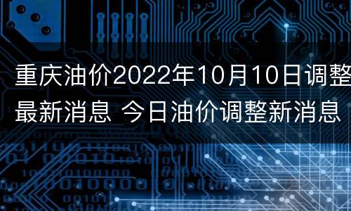 重庆油价2022年10月10日调整最新消息 今日油价调整新消息重庆