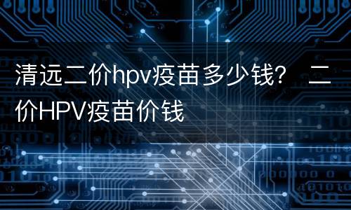 清远二价hpv疫苗多少钱？ 二价HPV疫苗价钱