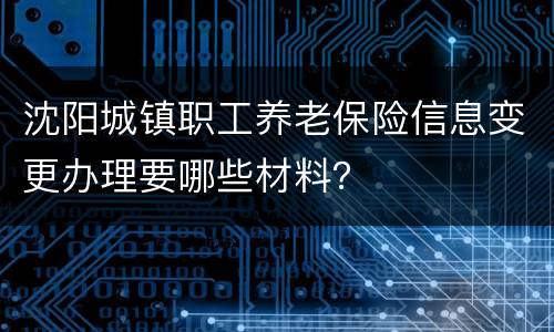 沈阳城镇职工养老保险信息变更办理要哪些材料？