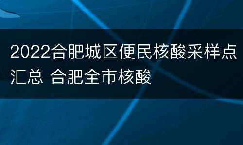 2022合肥城区便民核酸采样点汇总 合肥全市核酸