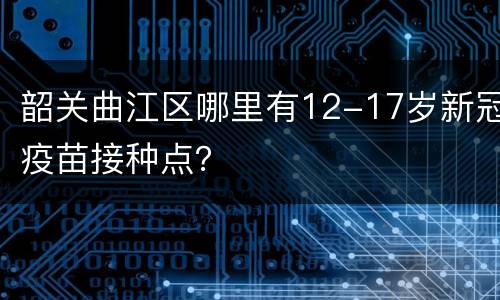 韶关曲江区哪里有12-17岁新冠疫苗接种点？
