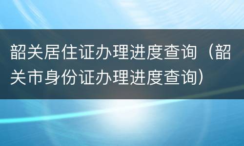 韶关居住证办理进度查询（韶关市身份证办理进度查询）