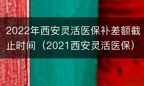 2022年西安灵活医保补差额截止时间（2021西安灵活医保）