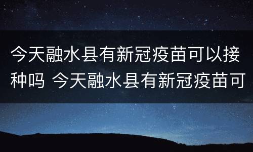 今天融水县有新冠疫苗可以接种吗 今天融水县有新冠疫苗可以接种吗最新