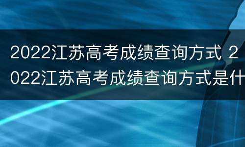 2022江苏高考成绩查询方式 2022江苏高考成绩查询方式是什么