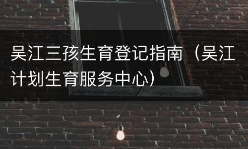 吴江三孩生育登记指南（吴江计划生育服务中心）