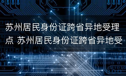 苏州居民身份证跨省异地受理点 苏州居民身份证跨省异地受理点在哪