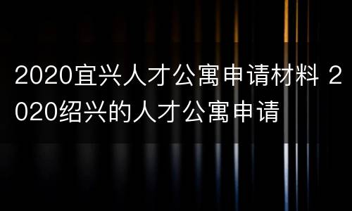 2020宜兴人才公寓申请材料 2020绍兴的人才公寓申请