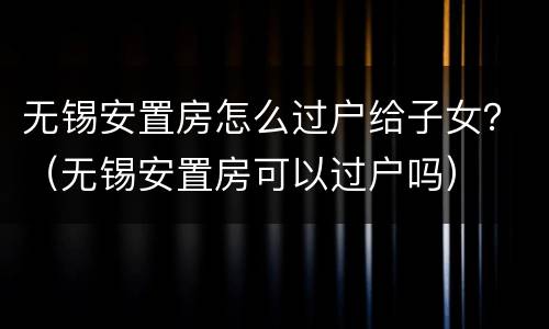 无锡安置房怎么过户给子女？（无锡安置房可以过户吗）