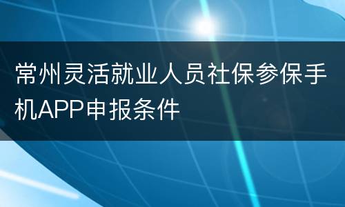 常州灵活就业人员社保参保手机APP申报条件