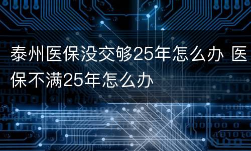 泰州医保没交够25年怎么办 医保不满25年怎么办