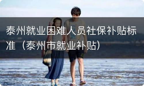 泰州就业困难人员社保补贴标准（泰州市就业补贴）