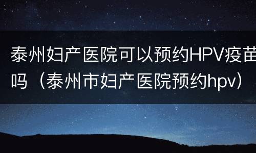 泰州妇产医院可以预约HPV疫苗吗（泰州市妇产医院预约hpv）