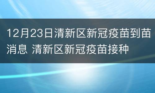 12月23日清新区新冠疫苗到苗消息 清新区新冠疫苗接种