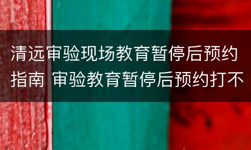 清远审验现场教育暂停后预约指南 审验教育暂停后预约打不开