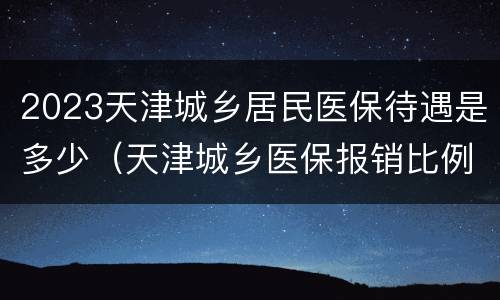 2023天津城乡居民医保待遇是多少（天津城乡医保报销比例是多少2020）