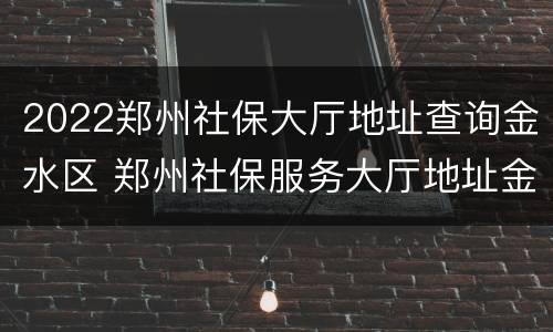 2022郑州社保大厅地址查询金水区 郑州社保服务大厅地址金水区