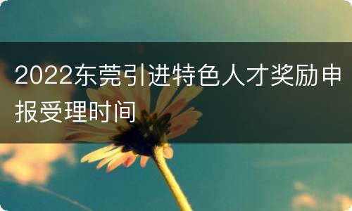 2022东莞引进特色人才奖励申报受理时间