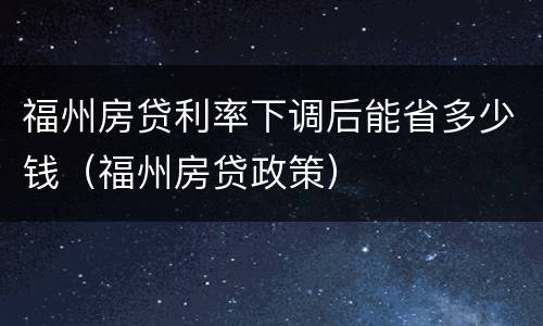 福州房贷利率下调后能省多少钱（福州房贷政策）