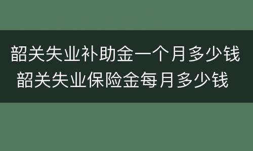 韶关失业补助金一个月多少钱 韶关失业保险金每月多少钱