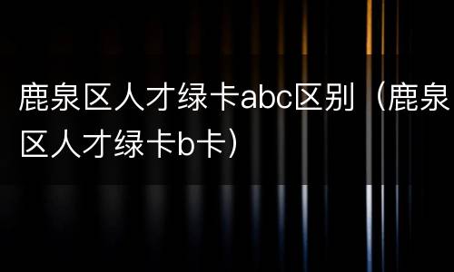 鹿泉区人才绿卡abc区别（鹿泉区人才绿卡b卡）