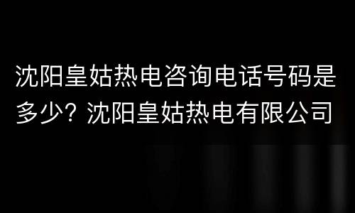 沈阳皇姑热电咨询电话号码是多少? 沈阳皇姑热电有限公司公开服务电话