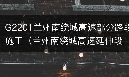 G2201兰州南绕城高速部分路段施工（兰州南绕城高速延伸段项目）
