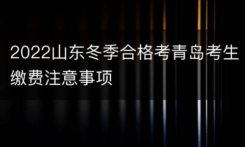 2022山东冬季合格考青岛考生缴费注意事项