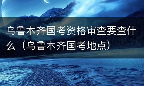 乌鲁木齐国考资格审查要查什么（乌鲁木齐国考地点）