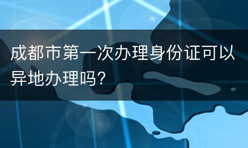 成都市第一次办理身份证可以异地办理吗?