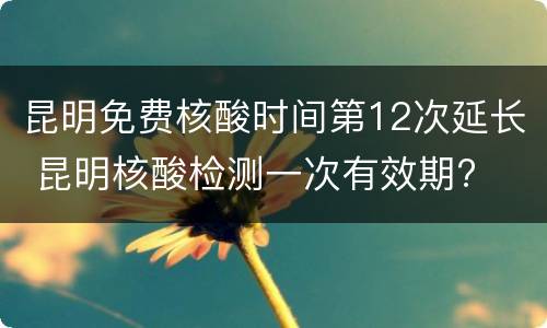昆明免费核酸时间第12次延长 昆明核酸检测一次有效期?