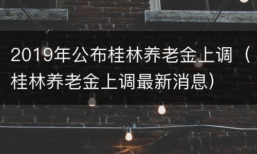 2019年公布桂林养老金上调（桂林养老金上调最新消息）