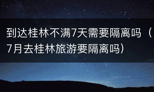 到达桂林不满7天需要隔离吗（7月去桂林旅游要隔离吗）
