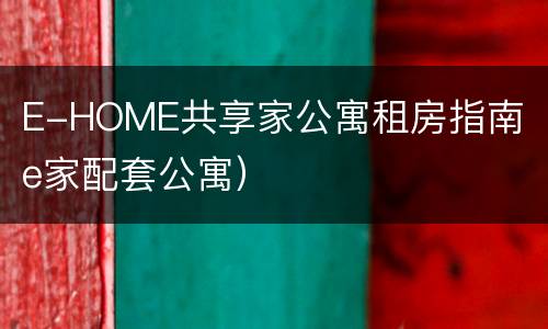 E-HOME共享家公寓租房指南（e家配套公寓）