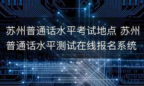 苏州普通话水平考试地点 苏州普通话水平测试在线报名系统