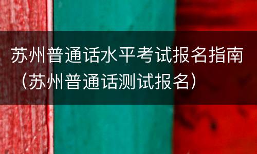 苏州普通话水平考试报名指南（苏州普通话测试报名）