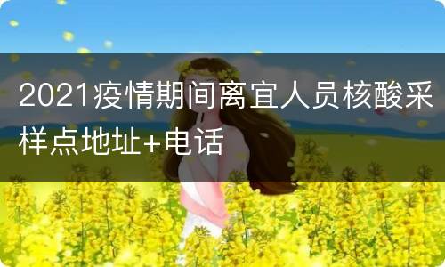 2021疫情期间离宜人员核酸采样点地址+电话