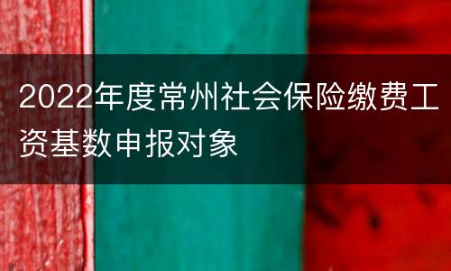 2022年度常州社会保险缴费工资基数申报对象