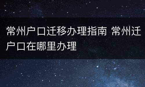 常州户口迁移办理指南 常州迁户口在哪里办理