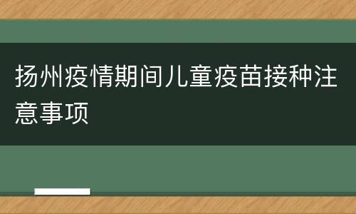 扬州疫情期间儿童疫苗接种注意事项