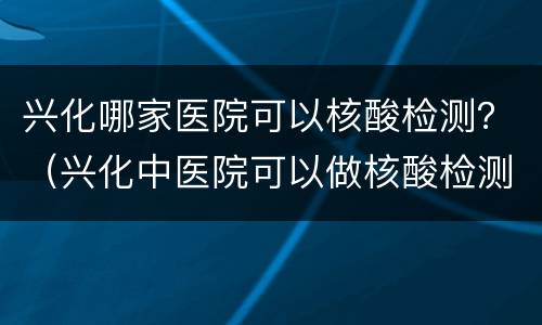 兴化哪家医院可以核酸检测？（兴化中医院可以做核酸检测）