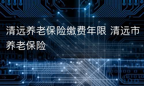 清远养老保险缴费年限 清远市养老保险